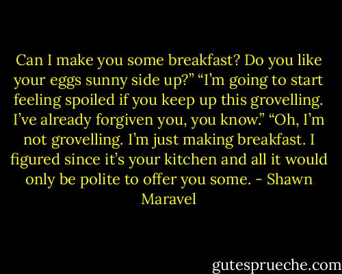 Can I make you some breakfast? Do you like your eggs sunny side up?”<br />“I’m going to start feeling spoiled if you keep up this grovelling. I’ve already forgiven you, you know.”<br />“Oh, I’m not grovelling. I’m just making breakfast. I figured since it’s your kitchen and all it would only be polite to offer you some. - Shawn Maravel