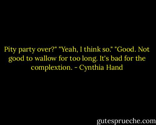 Pity party over?"<br />"Yeah, I think so."<br />"Good. Not good to wallow for too long. It's bad for the complextion. - Cynthia Hand