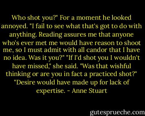 Who shot you?"<br />For a moment he looked annoyed. "I fail to see what that's got to do with anything. Reading assures me that anyone who's ever met me would have reason to shoot me, so I must<br />admit with all candor that I have no idea. Was it you?"<br />"If I'd shot you I wouldn't have missed," she said.<br />"Was that wishful thinking or are you in fact a practiced shot?"<br />"Desire would have made up for lack of expertise. - Anne Stuart