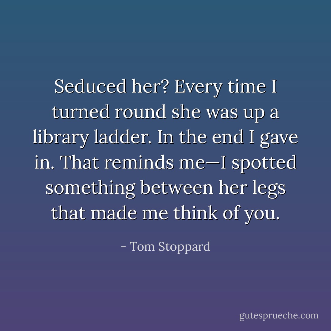 Seduced her? Every time I turned round she was up a library ladder. In the end I gave in. That reminds me—I spotted something between her legs that made me think of you. - Tom Stoppard