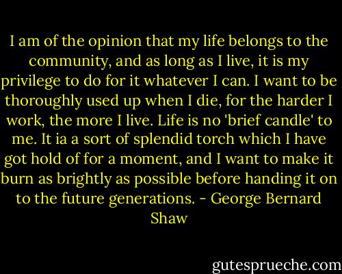 I am of the opinion that my life belongs to the community, and as long as I live, it is my privilege to do for it whatever I can. I want to be thoroughly used up when I die, for the harder I work, the more I live. Life is no 'brief candle' to me. It ia a sort of splendid torch which I have got hold of for a moment, and I want to make it burn as brightly as possible before handing it on to the future generations. - George Bernard Shaw
