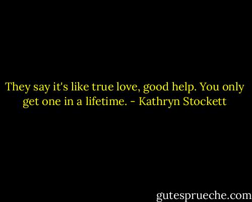They say it's like true love, good help. You only get one in a lifetime. - Kathryn Stockett