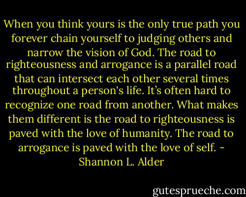 When you think yours is the only true path you forever chain yourself to judging others and narrow the vision of God. The road to righteousness and arrogance is a parallel road that can intersect each other several times throughout a person's life. It’s often hard to recognize one road from another. What makes them different is the road to righteousness is paved with the love of humanity. The road to arrogance is paved with the love of self. - Shannon L. Alder