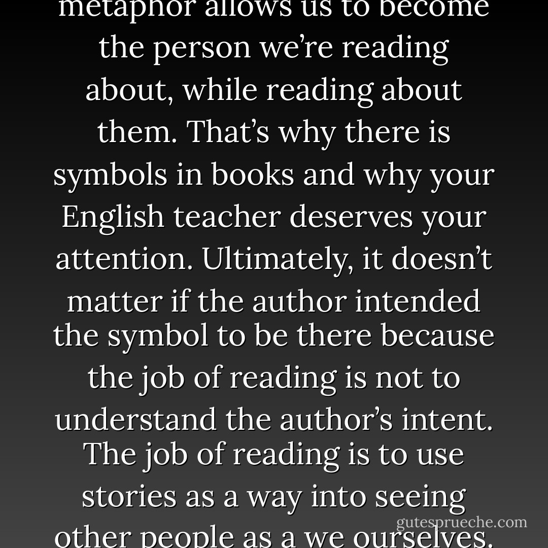 Reading with an eye towards metaphor allows us to become the person we’re reading about, while reading about them. That’s why there is symbols in books and why your English teacher deserves your attention. Ultimately, it doesn’t matter if the author intended the symbol to be there because the job of reading is not to understand the author’s intent. The job of reading is to use stories as a way into seeing other people as a we ourselves. - John Green
