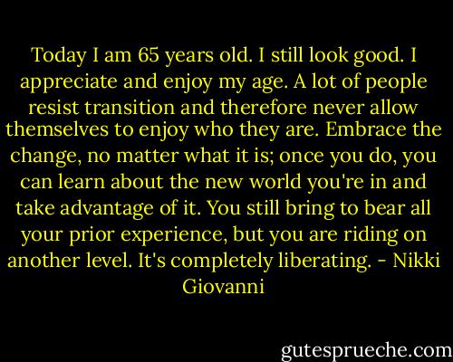 Today I am 65 years old. I still look good. I appreciate and enjoy my age. A lot of people resist transition and therefore never allow themselves to enjoy who they are. Embrace the change, no matter what it is; once you do, you can learn about the new world you're in and take advantage of it. You still bring to bear all your prior experience, but you are riding on another level. It's completely liberating. - Nikki Giovanni