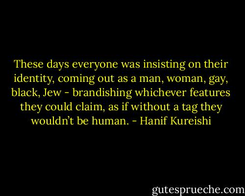 These days everyone was insisting on their identity, coming out as a man, woman, gay, black, Jew - brandishing whichever features they could claim, as if without a tag they wouldn’t be human. - Hanif Kureishi
