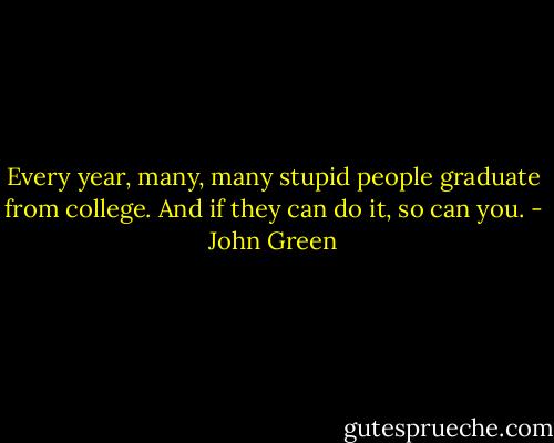 Every year, many, many stupid people graduate from college. And if they can do it, so can you. - John Green