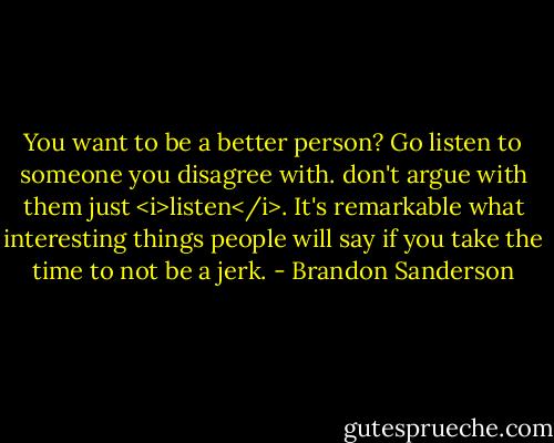 You want to be a better person? Go listen to someone you disagree with. don't argue with them just <i>listen</i>. It's remarkable what interesting things people will say if you take the time to not be a jerk. - Brandon Sanderson