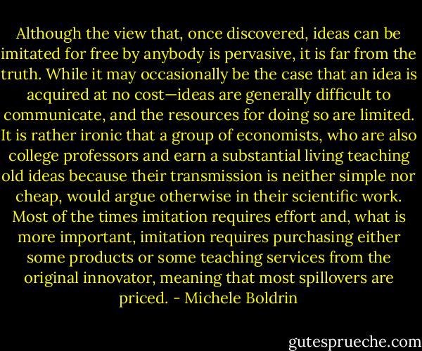 Although the view that, once discovered, ideas can be imitated for free by anybody is pervasive, it is far from the truth. While it may occasionally be the case that an idea is acquired at no cost—ideas are generally difficult to communicate, and the resources for doing so are limited. It is rather ironic that a group of economists, who are also college professors and earn a substantial living teaching old ideas because their transmission is neither simple nor cheap, would argue otherwise in their scientific work. Most of the times imitation requires effort and, what is more important, imitation requires purchasing either some products or some teaching services from the original innovator, meaning that most spillovers are priced. - Michele Boldrin