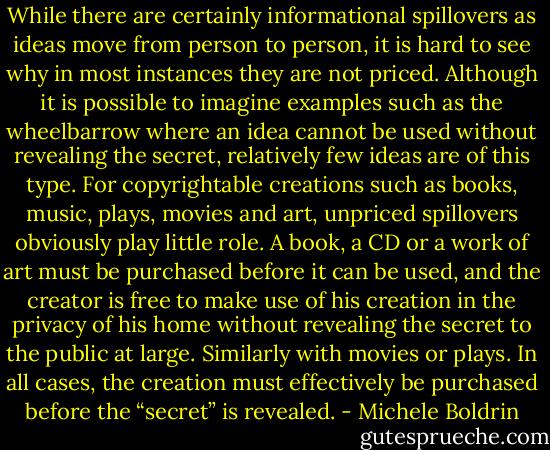While there are certainly informational spillovers as ideas move from person to person, it is hard to see why in most instances they are not priced. Although it is possible to imagine examples such as the wheelbarrow where an idea cannot be used without revealing the secret, relatively few ideas are of this type. For copyrightable creations such as books, music, plays, movies and art, unpriced spillovers obviously play little role. A book, a CD or a work of art must be purchased before it can be used, and the creator is free to make use of his creation in the privacy of his home without revealing the secret to the public at large. Similarly with movies or plays. In all cases, the creation must effectively be purchased before the “secret” is revealed. - Michele Boldrin