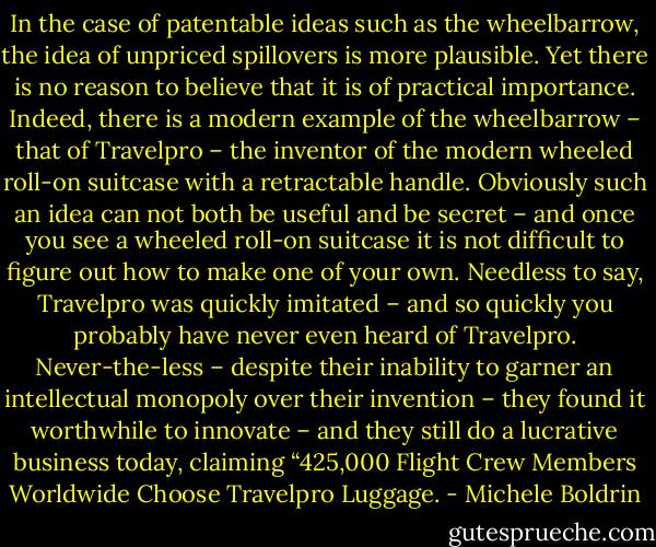 In the case of patentable ideas such as the wheelbarrow, the idea of unpriced spillovers is more plausible. Yet there is no reason to believe that it is of practical importance. Indeed, there is a modern example of the wheelbarrow – that of Travelpro – the inventor of the modern wheeled roll-on suitcase with a retractable handle. Obviously such an idea can not both be useful and be secret – and once you see a wheeled roll-on suitcase it is not difficult to figure out how to make one of your own. Needless to say, Travelpro was quickly imitated – and so quickly you probably have never even heard of Travelpro. Never-the-less – despite their inability to garner an intellectual monopoly over their invention – they found it worthwhile to innovate – and they still do a lucrative business today, claiming “425,000 Flight Crew Members Worldwide Choose Travelpro Luggage. - Michele Boldrin