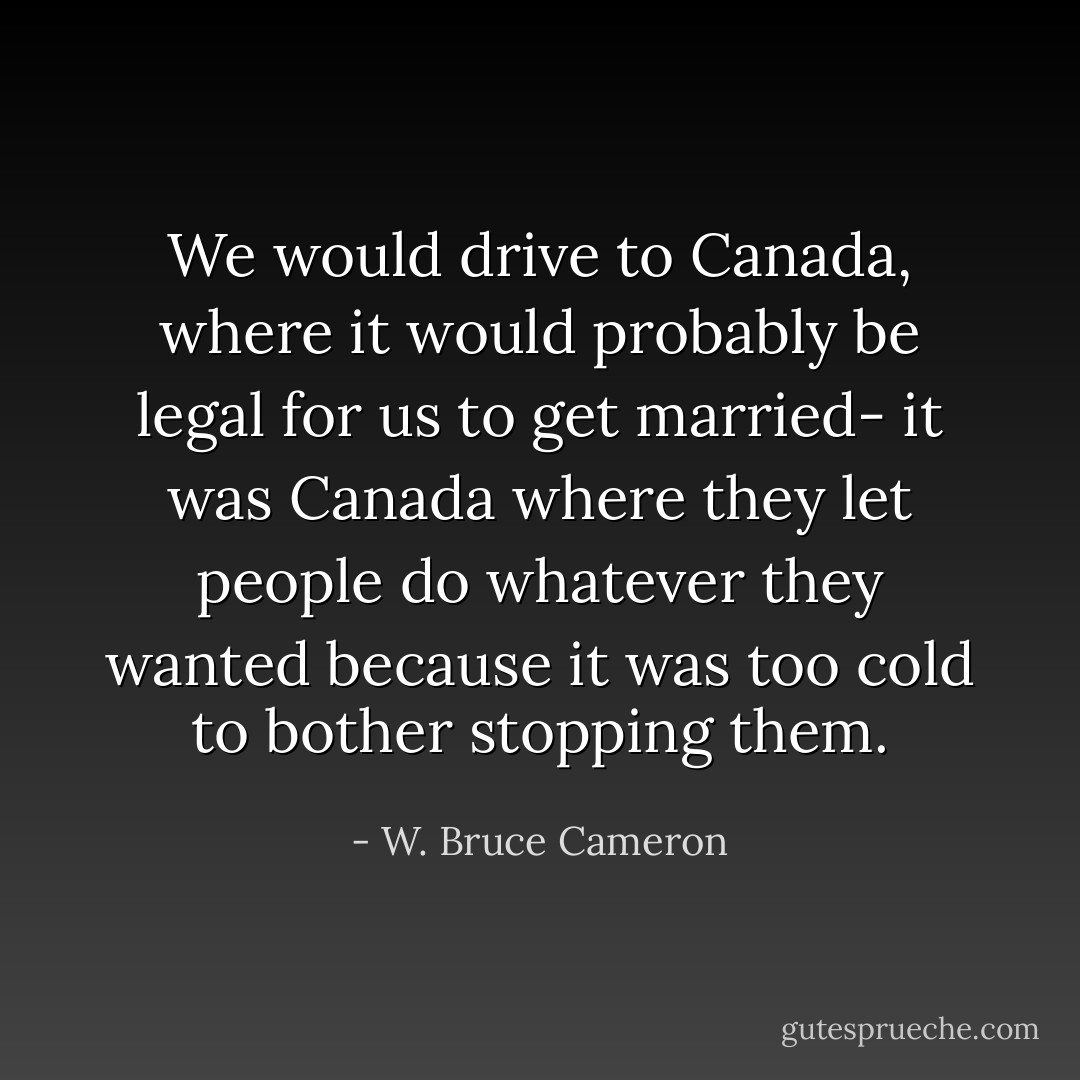 We would drive to Canada, where it would probably be legal for us to get married- it was Canada where they let people do whatever they wanted because it was too cold to bother stopping them. - W. Bruce Cameron