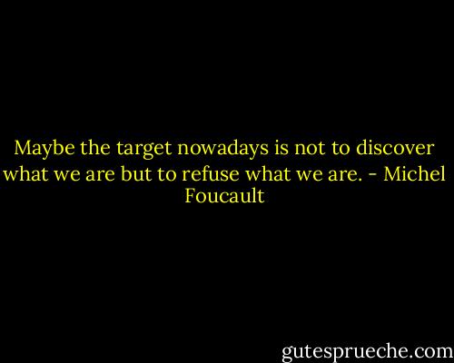 Maybe the target nowadays is not to discover what we are but to refuse what we are. - Michel Foucault