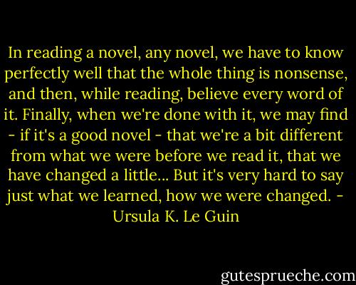 In reading a novel, any novel, we have to know perfectly well that the whole thing is nonsense, and then, while reading, believe every word of it. Finally, when we're done with it, we may find - if it's a good novel - that we're a bit different from what we were before we read it, that we have changed a little... But it's very hard to say just what we learned, how we were changed. - Ursula K. Le Guin