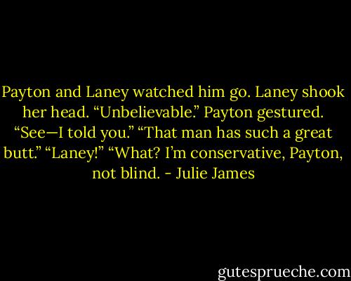 Payton and Laney watched him go.<br />Laney shook her head. “Unbelievable.”<br />Payton gestured. “See—I told you.”<br />“That man has such a great butt.”<br />“Laney!”<br />“What? I’m conservative, Payton, not blind. - Julie James