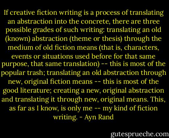 If creative fiction writing is a process of translating an abstraction into the concrete, there are three possible grades of such writing: translating an old (known) abstraction (theme or thesis) through the medium of old fiction means (that is, characters, events or situations used before for that same purpose, that same translation) -- this is most of the popular trash; translating an old abstraction through new, original fiction means -- this is most of the good literature; creating a new, original abstraction and translating it through new, original means. This, as far as I know, is only me -- my kind of fiction writing. - Ayn Rand