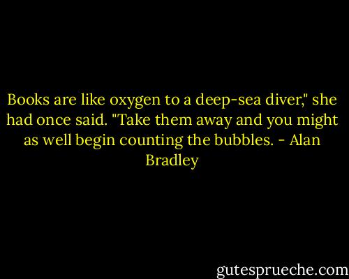 Books are like oxygen to a deep-sea diver," she had once said. "Take them away and you might as well begin counting the bubbles. - Alan Bradley