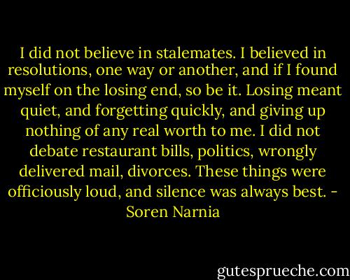 I did not believe in stalemates. I believed in resolutions, one way or another, and if I found myself on the losing end, so be it. Losing meant quiet, and forgetting quickly, and giving up nothing of any real worth to me. I did not debate restaurant bills, politics, wrongly delivered mail, divorces. These things were officiously loud, and silence was always best. - Soren Narnia