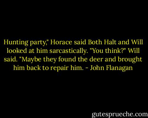 Hunting party," Horace said<br />Both Halt and Will looked at him sarcastically.<br />"You think?" Will said. "Maybe they found the deer and brought him back to repair him. - John Flanagan