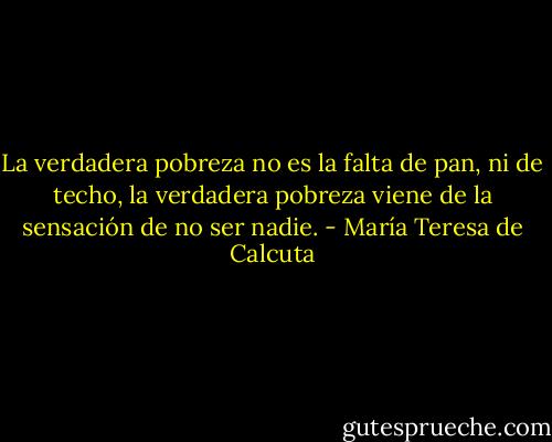 La verdadera pobreza no es la falta de pan, ni de techo, la verdadera pobreza viene de la sensación de no ser nadie. - María Teresa de Calcuta