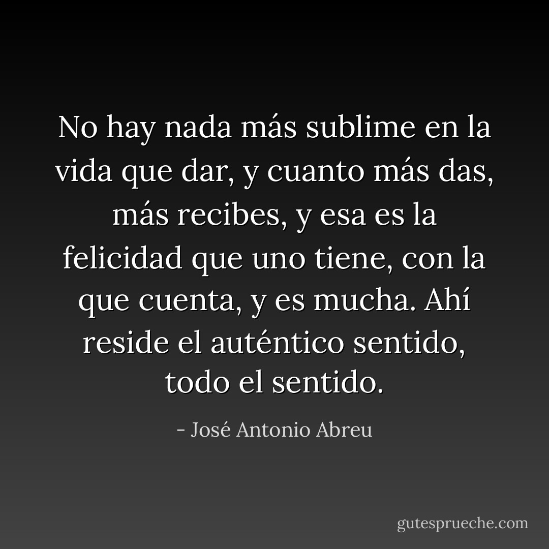 No hay nada más sublime en la vida que dar, y cuanto más das, más recibes, y esa es la felicidad que uno tiene, con la que cuenta, y es mucha. Ahí reside el auténtico sentido, todo el sentido. - José Antonio Abreu