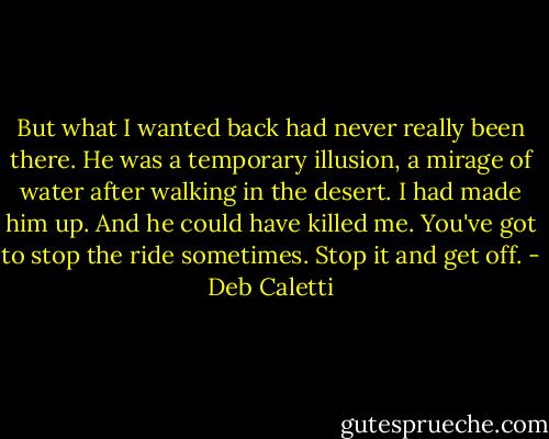 But what I wanted back had never really been there. He was a temporary illusion, a mirage of water after walking in the desert. I had made him up. And he could have killed me. You've got to stop the ride sometimes. Stop it and get off. - Deb Caletti