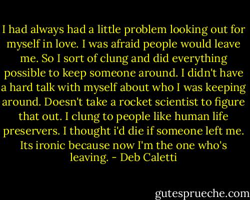 I had always had a little problem looking out for myself in love. I was afraid people would leave me. So I sort of clung and did everything possible to keep someone around. I didn't have a hard talk with myself about who I was keeping around. Doesn't take a rocket scientist to figure that out. I clung to people like human life preservers. I thought i'd die if someone left me. Its ironic because now I'm the one who's leaving. - Deb Caletti