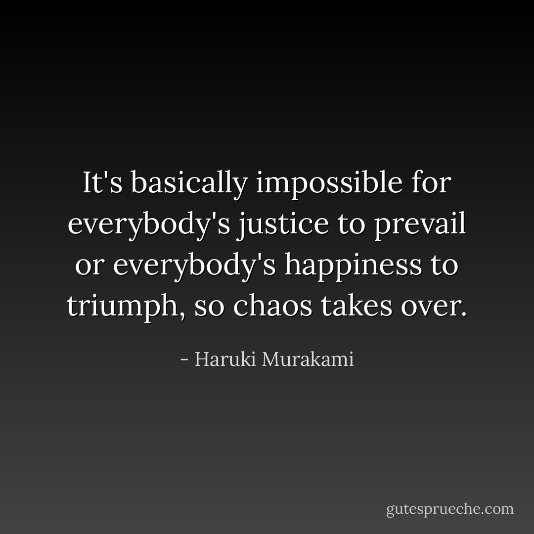 It's basically impossible for everybody's justice to prevail or everybody's happiness to triumph, so chaos takes over. - Haruki Murakami
