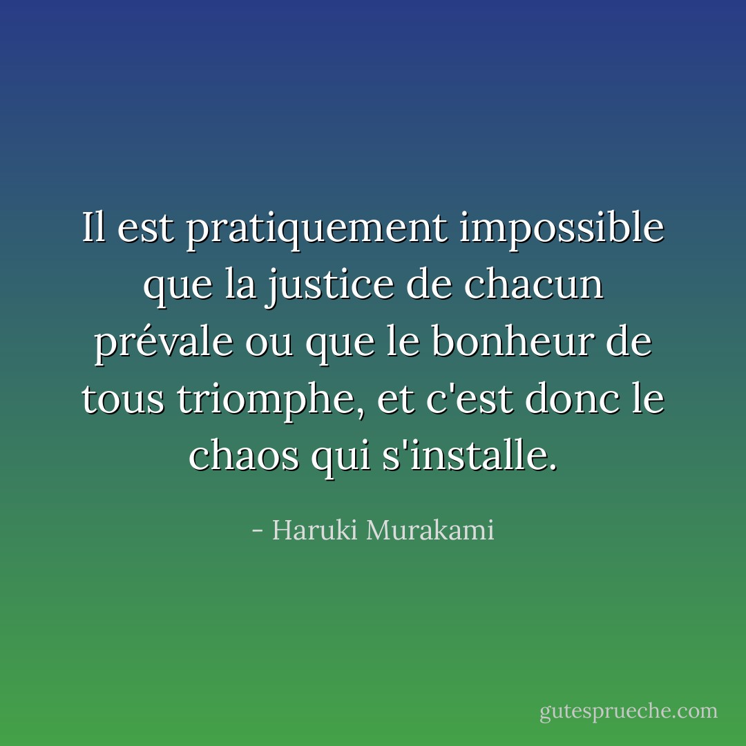 Il est pratiquement impossible que la justice de chacun prévale ou que le bonheur de tous triomphe, et c'est donc le chaos qui s'installe. - Haruki Murakami