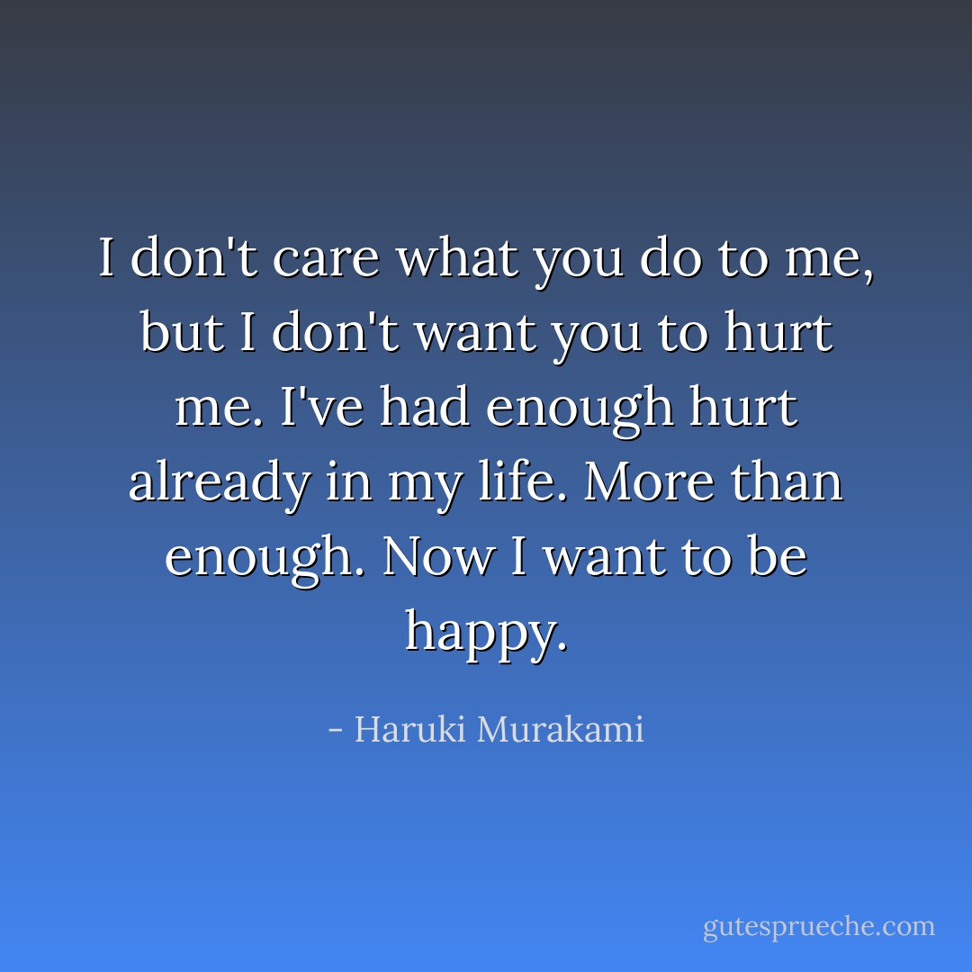 I don't care what you do to me, but I don't want you to hurt me. I've had enough hurt already in my life. More than enough. Now I want to be happy. - Haruki Murakami