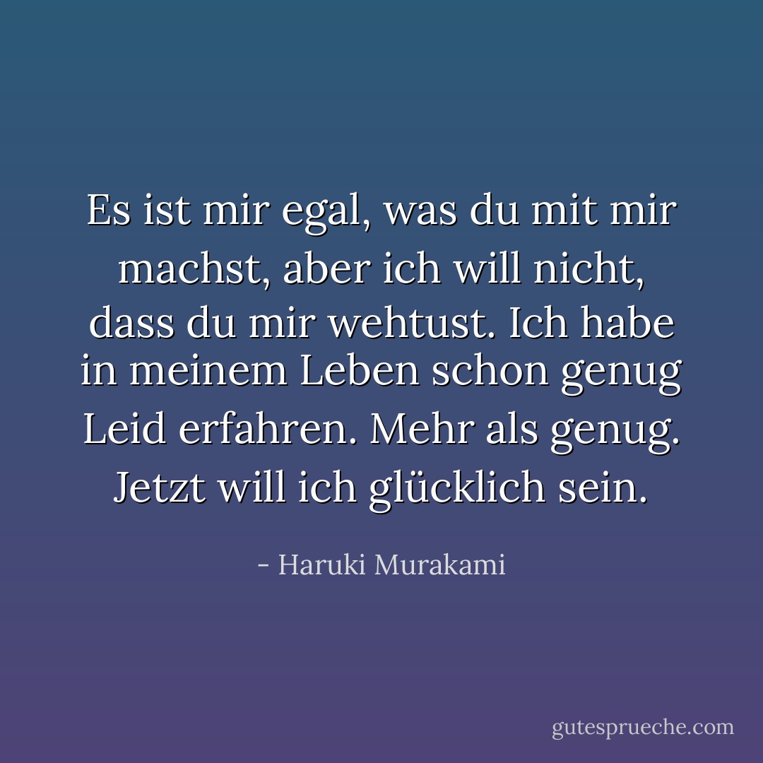 Es ist mir egal, was du mit mir machst, aber ich will nicht, dass du mir wehtust. Ich habe in meinem Leben schon genug Leid erfahren. Mehr als genug. Jetzt will ich glücklich sein. - Haruki Murakami<