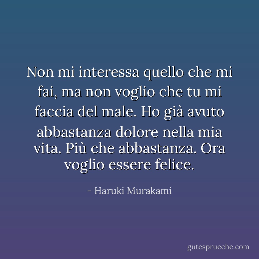 Non mi interessa quello che mi fai, ma non voglio che tu mi faccia del male. Ho già avuto abbastanza dolore nella mia vita. Più che abbastanza. Ora voglio essere felice. - Haruki Murakami