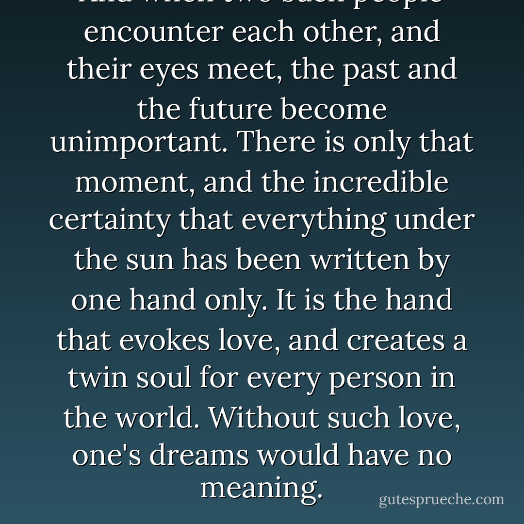 And when two such people encounter each other, and their eyes meet, the past and the future become unimportant. There is only that moment, and the incredible certainty that everything under the sun has been written by one hand only. It is the hand that evokes love, and creates a twin soul for every person in the world. Without such love, one's dreams would have no meaning. - Paulo Coelho
