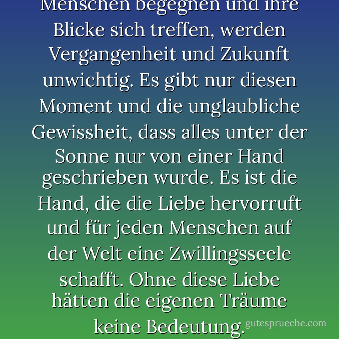 Und wenn sich zwei solche Menschen begegnen und ihre Blicke sich treffen, werden Vergangenheit und Zukunft unwichtig. Es gibt nur diesen Moment und die unglaubliche Gewissheit, dass alles unter der Sonne nur von einer Hand geschrieben wurde. Es ist die Hand, die die Liebe hervorruft und für jeden Menschen auf der Welt eine Zwillingsseele schafft. Ohne diese Liebe hätten die eigenen Träume keine Bedeutung. - Paulo Coelho<