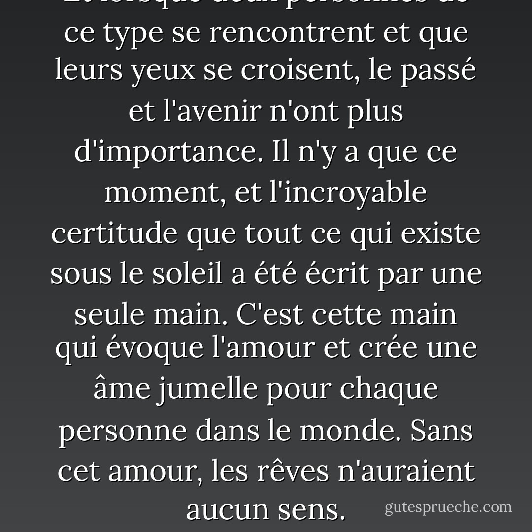 Et lorsque deux personnes de ce type se rencontrent et que leurs yeux se croisent, le passé et l'avenir n'ont plus d'importance. Il n'y a que ce moment, et l'incroyable certitude que tout ce qui existe sous le soleil a été écrit par une seule main. C'est cette main qui évoque l'amour et crée une âme jumelle pour chaque personne dans le monde. Sans cet amour, les rêves n'auraient aucun sens. - Paulo Coelho