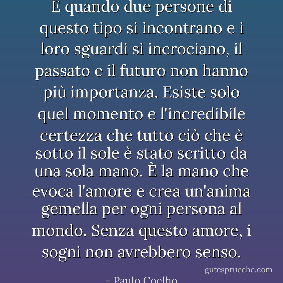 E quando due persone di questo tipo si incontrano e i loro sguardi si incrociano, il passato e il futuro non hanno più importanza. Esiste solo quel momento e l'incredibile certezza che tutto ciò che è sotto il sole è stato scritto da una sola mano. È la mano che evoca l'amore e crea un'anima gemella per ogni persona al mondo. Senza questo amore, i sogni non avrebbero senso. - Paulo Coelho