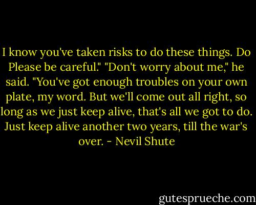 I know you've taken risks to do these things. Do Please be careful."<br />"Don't worry about me," he said. "You've got enough troubles on your own plate, my word. But we'll come out all right, so long as we just keep alive, that's all we got to do. Just keep alive another two years, till the war's over. - Nevil Shute