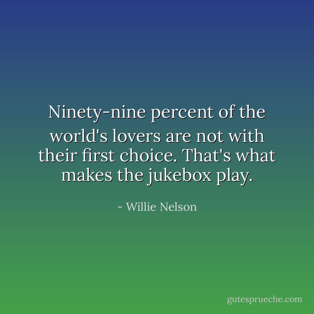 Ninety-nine percent of the world's lovers are not with their first choice. That's what makes the jukebox play. - Willie Nelson
