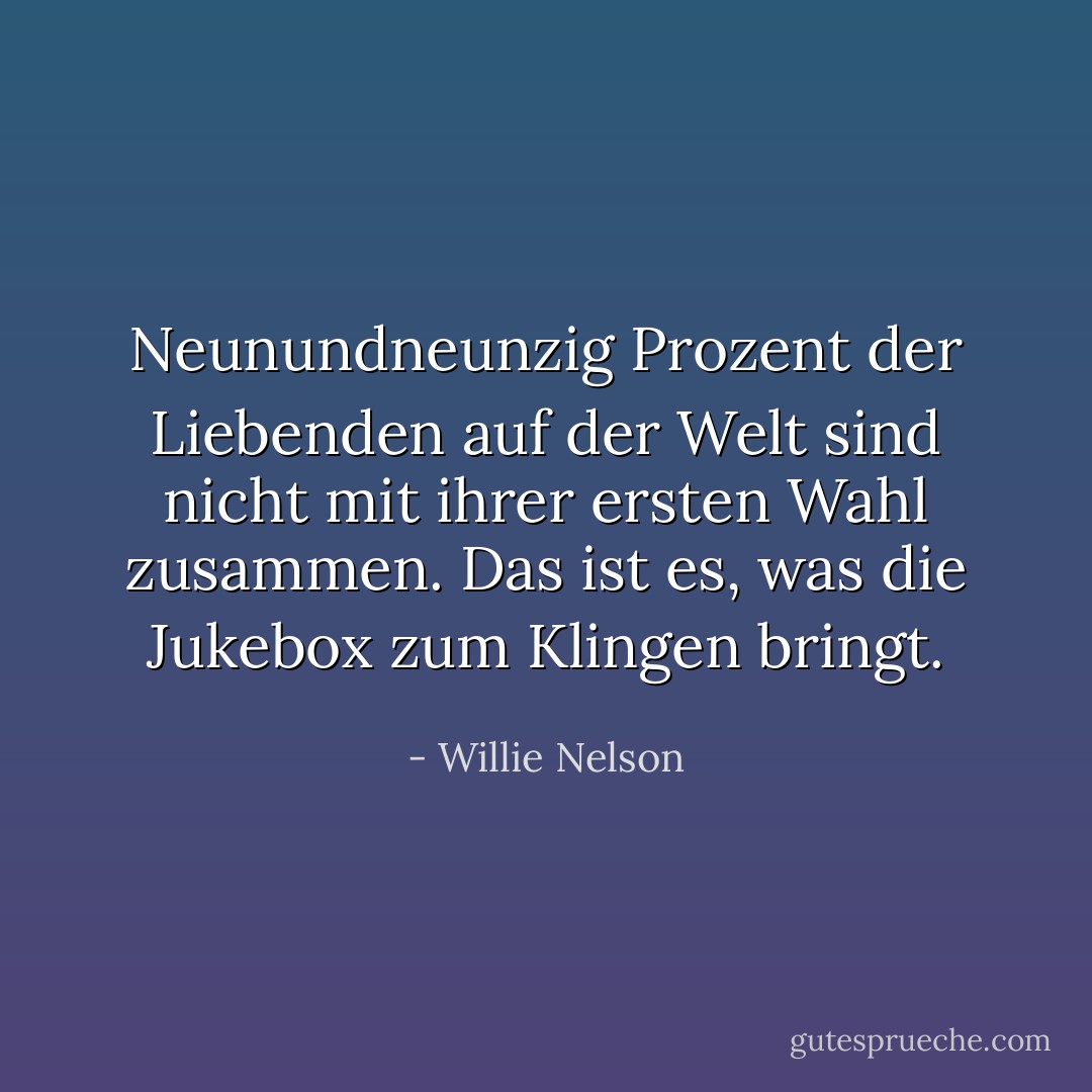 Neunundneunzig Prozent der Liebenden auf der Welt sind nicht mit ihrer ersten Wahl zusammen. Das ist es, was die Jukebox zum Klingen bringt. - Willie Nelson<