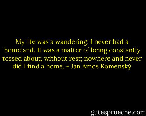 My life was a wandering; I never had a homeland. It was a matter of being constantly tossed about, without rest; nowhere and never did I find a home. - Jan Amos Komenský
