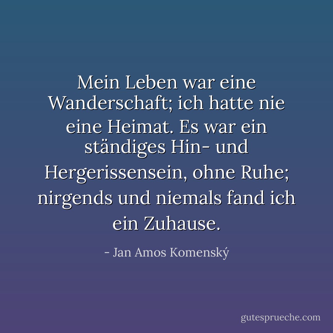 Mein Leben war eine Wanderschaft; ich hatte nie eine Heimat. Es war ein ständiges Hin- und Hergerissensein, ohne Ruhe; nirgends und niemals fand ich ein Zuhause. - Jan Amos Komenský<