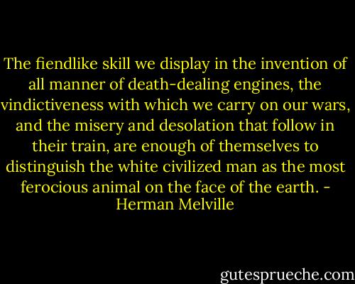 The fiendlike skill we display in the invention of all manner of death-dealing engines, the vindictiveness with which we carry on our wars, and the misery and desolation that follow in their train, are enough of themselves to distinguish the white civilized man as the most ferocious animal on the face of the earth. - Herman Melville