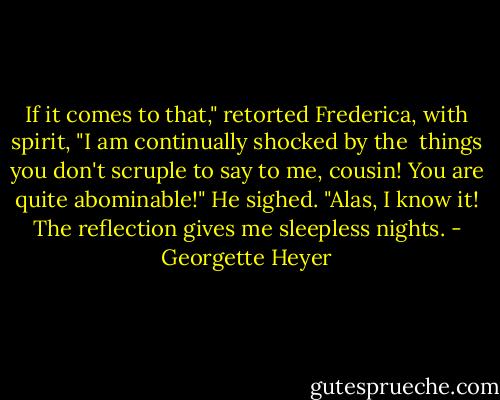 If it comes to that," retorted Frederica, with spirit, "I am continually shocked by the <br />things you don't scruple to say to me, cousin! You are quite abominable!"<br />He sighed. "Alas, I know it! The reflection gives me sleepless nights. - Georgette Heyer