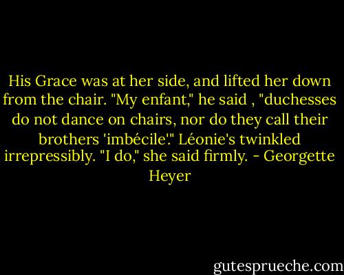 His Grace was at her side, and lifted her down from the chair.<br />"My enfant," he said , "duchesses do not dance on chairs, nor do they call their brothers 'imbécile'."<br />Léonie's twinkled irrepressibly.<br />"I do," she said firmly. - Georgette Heyer