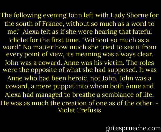 The following evening John left with Lady Shorne for the south of France, without so much as a word to me."<br /><br />Alexa felt as if she were hearing that fateful cliche for the first time. "Without so much as a word." No matter how much she tried to see it from every point of view, its meaning was always clear. John was a coward. Anne was his victim. The roles were the opposite of what she had supposed. It was Anne who had been heroic, not John. John was a coward, a mere puppet into whom both Anne and Alexa had managed to breathe a semblance of life. He was as much the creation of one as of the other. - Violet Trefusis