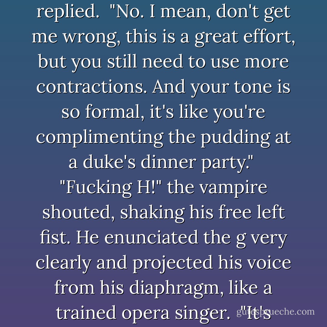 You're trying to be cool <i>now</i>, Leif? Seriously?"<br /><br />"I am the shit, home slice, straight up," he replied.<br /><br />"No. I mean, don't get me wrong, this is a great effort, but you still need to use more contractions. And your tone is so formal, it's like you're complimenting the pudding at a duke's dinner party."<br /><br />"Fucking H!" the vampire shouted, shaking his free left fist. He enunciated the <i>g</i> very clearly and projected his voice from his diaphragm, like a trained opera singer.<br /><br />"It's fuckin' A, not H, but yeah Leif, go ahead, let's throw down. - Kevin Hearne