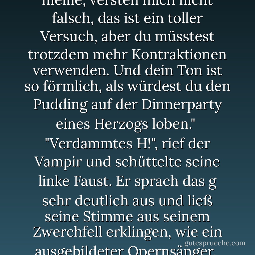 Du versuchst, <i>jetzt</i> cool zu sein, Leif? Ernsthaft?"<br /><br />"Ich bin der Hammer, Home Slice, ganz klar", antwortete er.<br /><br />"Nein. Ich meine, versteh mich nicht falsch, das ist ein toller Versuch, aber du müsstest trotzdem mehr Kontraktionen verwenden. Und dein Ton ist so förmlich, als würdest du den Pudding auf der Dinnerparty eines Herzogs loben."<br /><br />"Verdammtes H!", rief der Vampir und schüttelte seine linke Faust. Er sprach das <i>g</i> sehr deutlich aus und ließ seine Stimme aus seinem Zwerchfell erklingen, wie ein ausgebildeter Opernsänger.<br /><br />"Es heißt fuckin' A, nicht H, aber ja Leif, leg los, lass uns loslegen. - Kevin Hearne<