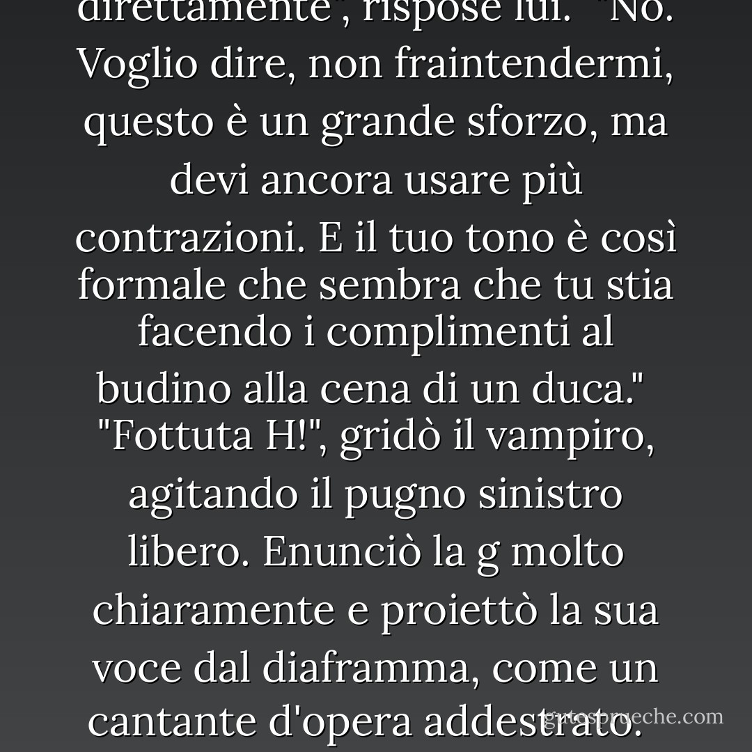 Stai cercando di fare il figo <i>ora</i>, Leif? Sul serio?"<br /><br /> "Sono la merda, la fetta di casa, direttamente", rispose lui.<br /> "No. Voglio dire, non fraintendermi, questo è un grande sforzo, ma devi ancora usare più contrazioni. E il tuo tono è così formale che sembra che tu stia facendo i complimenti al budino alla cena di un duca."<br /><br />"Fottuta H!", gridò il vampiro, agitando il pugno sinistro libero. Enunciò la <i>g</i> molto chiaramente e proiettò la sua voce dal diaframma, come un cantante d'opera addestrato.<br /><br /> "È una fottuta A, non H, ma sì Leif, avanti, buttiamoci giù. - Kevin Hearne