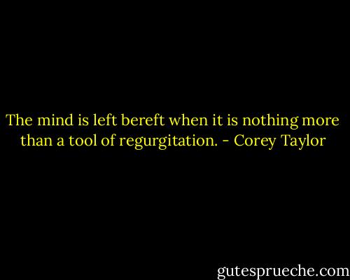 The mind is left bereft when it is nothing more than a tool of regurgitation. - Corey Taylor