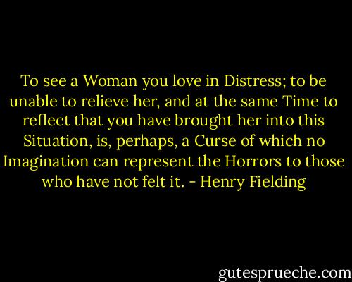 To see a Woman you love in Distress; to be unable to relieve her, and at the same Time to reflect that you have brought her into this Situation, is, perhaps, a Curse of which no Imagination can represent the Horrors to those who have not felt it. - Henry Fielding